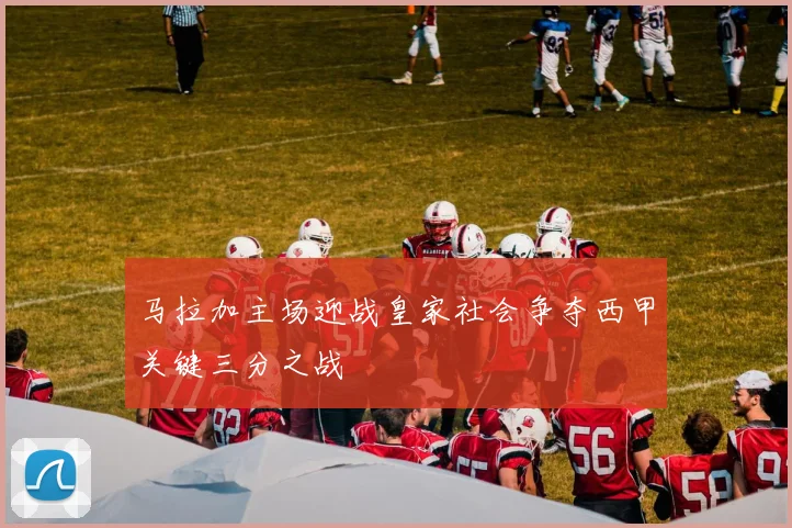 马拉加主场迎战皇家社会争夺西甲关键三分之战