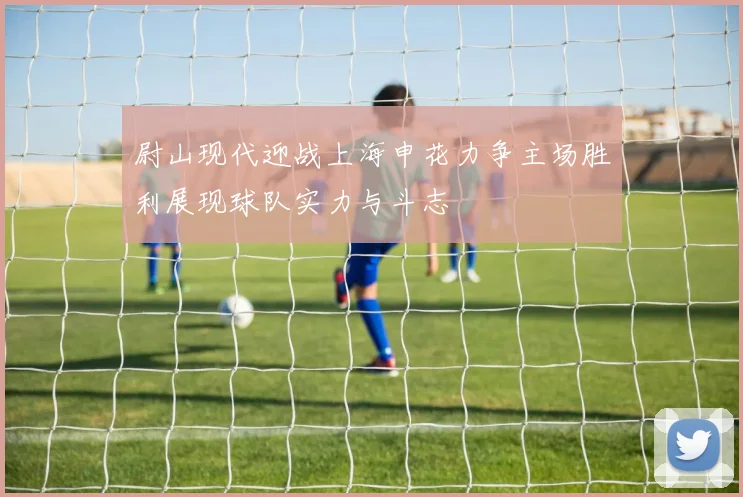 尉山现代迎战上海申花力争主场胜利展现球队实力与斗志