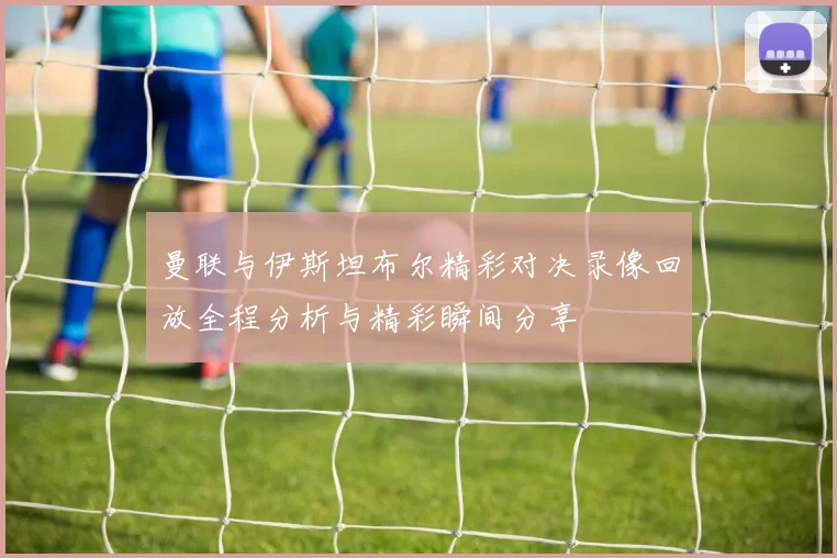 曼联与伊斯坦布尔精彩对决录像回放全程分析与精彩瞬间分享