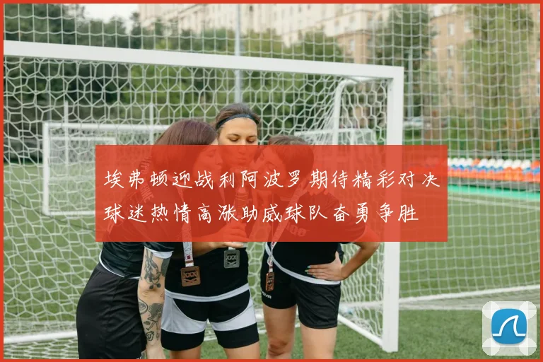 埃弗顿迎战利阿波罗期待精彩对决球迷热情高涨助威球队奋勇争胜