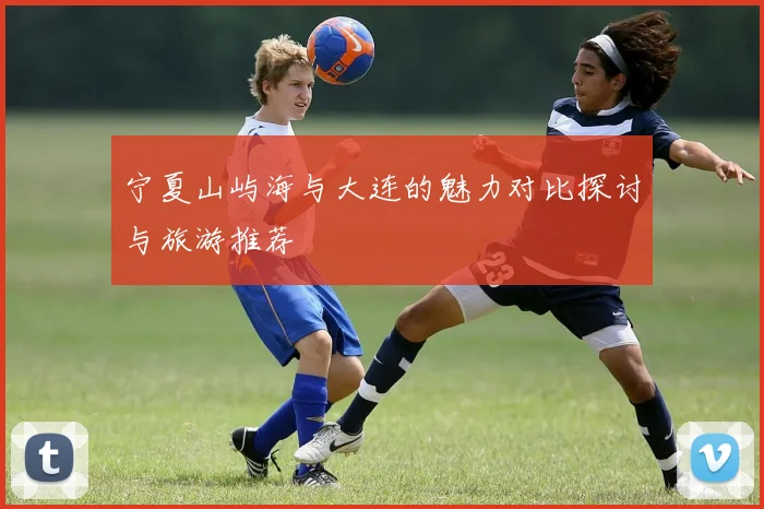宁夏山屿海与大连的魅力对比探讨与旅游推荐