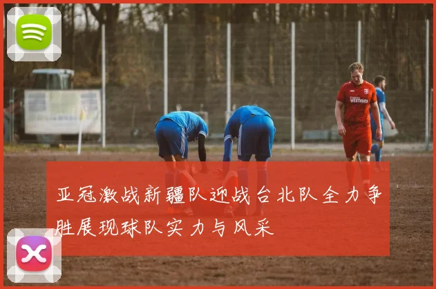 亚冠激战新疆队迎战台北队全力争胜展现球队实力与风采