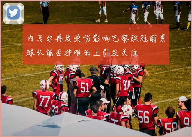 内马尔再度受伤影响巴黎欧冠前景球队能否迎难而上引发关注