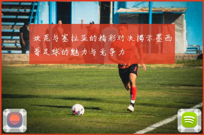 坎昆与塞拉亚的精彩对决揭示墨西哥足球的魅力与竞争力