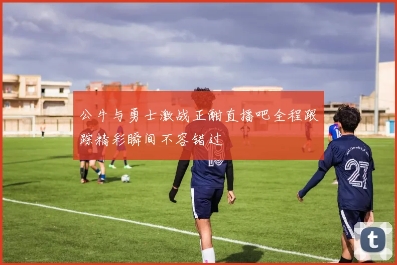 公牛与勇士激战正酣直播吧全程跟踪精彩瞬间不容错过
