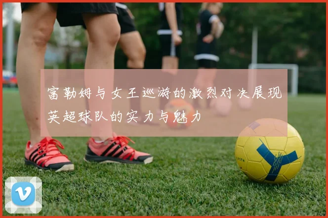 富勒姆与女王巡游的激烈对决展现英超球队的实力与魅力
