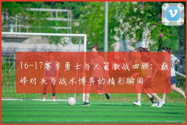 16-17赛季勇士与火箭激战回顾：巅峰对决与战术博弈的精彩瞬间
