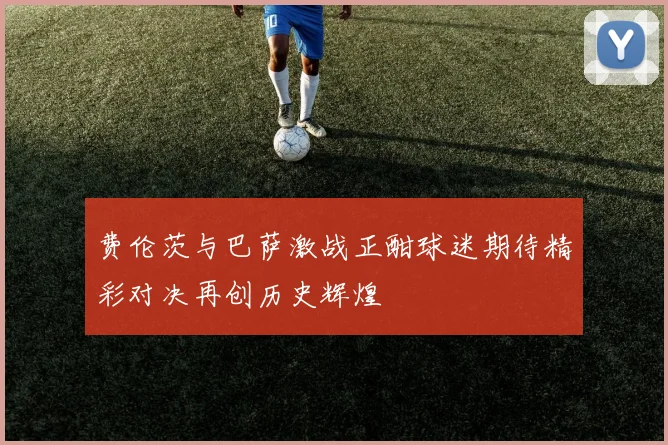 费伦茨与巴萨激战正酣球迷期待精彩对决再创历史辉煌
