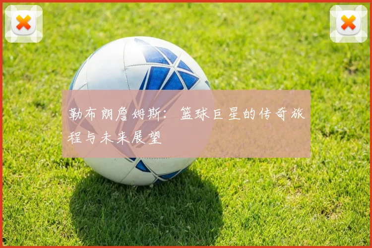 勒布朗詹姆斯：篮球巨星的传奇旅程与未来展望