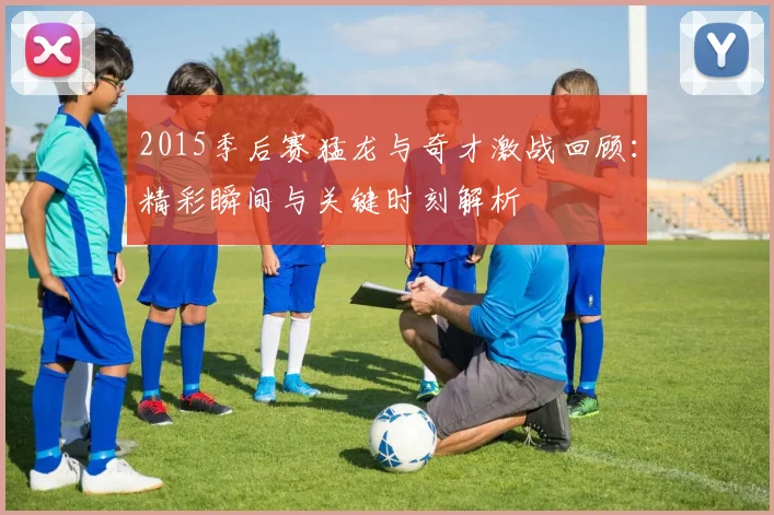 2015季后赛猛龙与奇才激战回顾：精彩瞬间与关键时刻解析