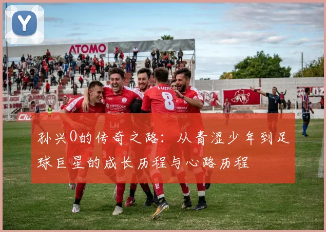 孙兴O的传奇之路：从青涩少年到足球巨星的成长历程与心路历程