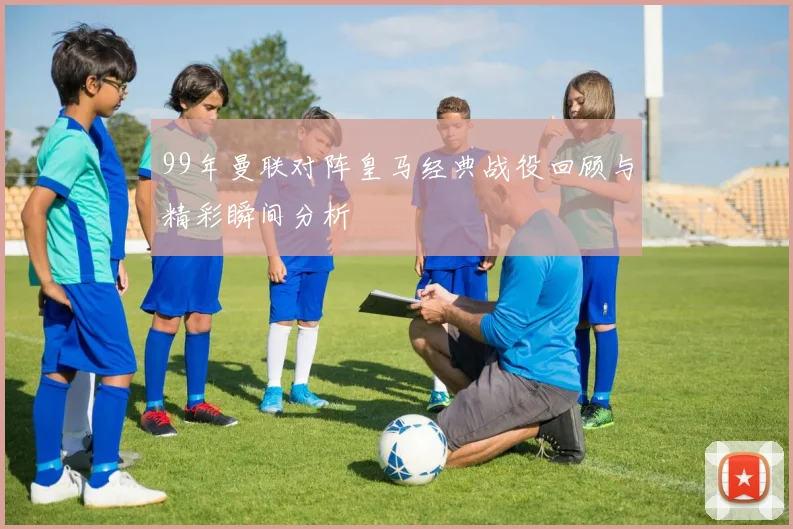 99年曼联对阵皇马经典战役回顾与精彩瞬间分析