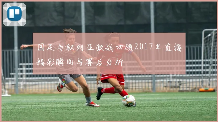 国足与叙利亚激战回顾2017年直播精彩瞬间与赛后分析
