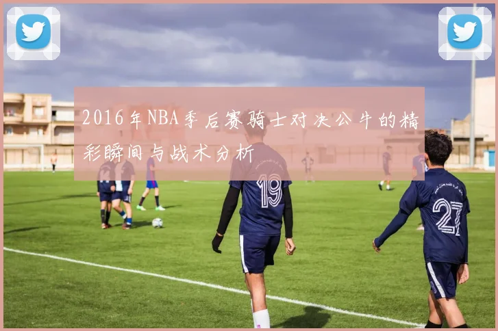 2016年NBA季后赛骑士对决公牛的精彩瞬间与战术分析
