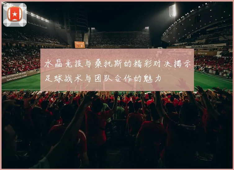 水晶竞技与桑托斯的精彩对决揭示足球战术与团队合作的魅力