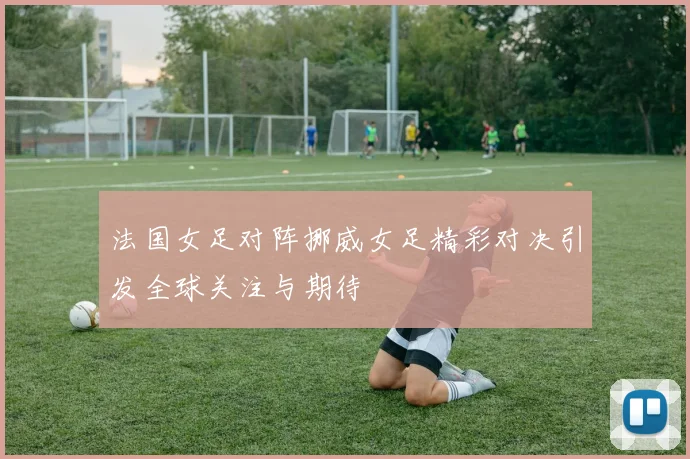 法国女足对阵挪威女足精彩对决引发全球关注与期待