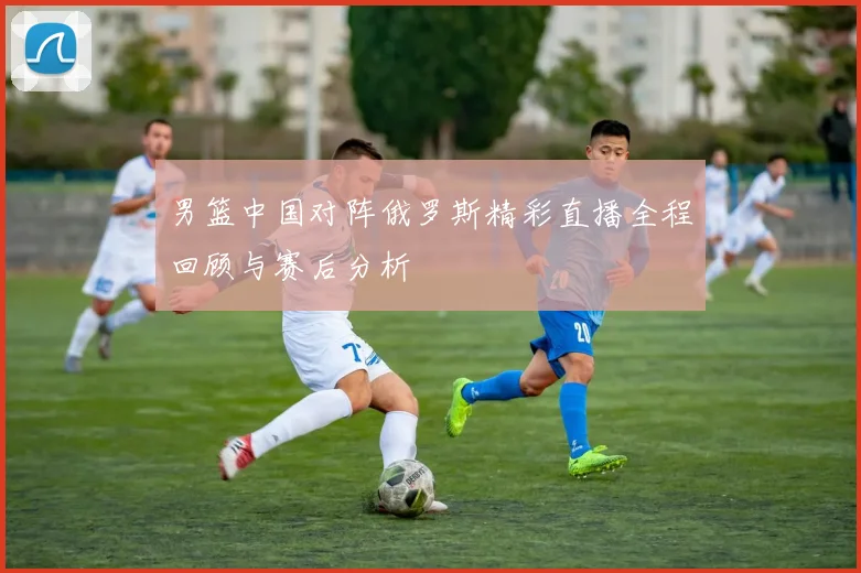 男篮中国对阵俄罗斯精彩直播全程回顾与赛后分析