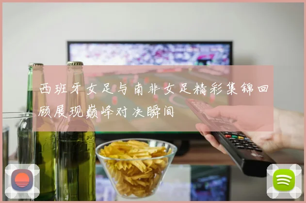 西班牙女足与南非女足精彩集锦回顾展现巅峰对决瞬间