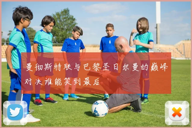 曼彻斯特联与巴黎圣日尔曼的巅峰对决谁能笑到最后