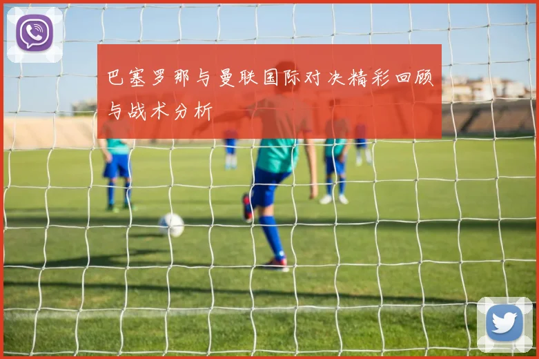 巴塞罗那与曼联国际对决精彩回顾与战术分析