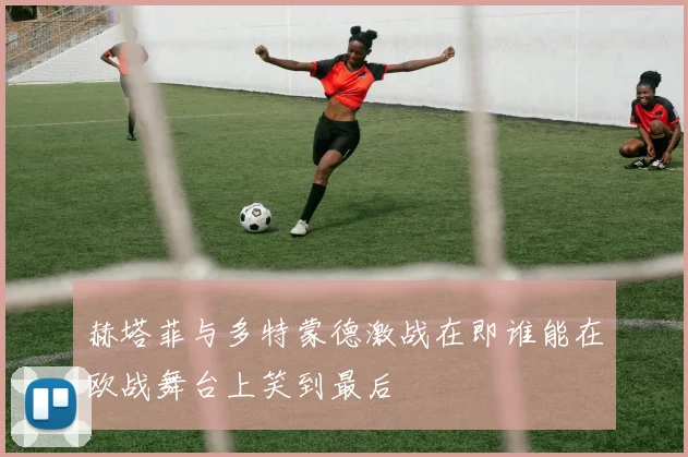 赫塔菲与多特蒙德激战在即谁能在欧战舞台上笑到最后